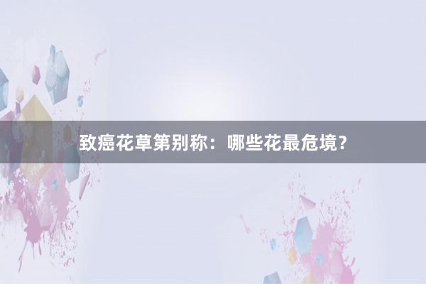 致癌花草第别称：哪些花最危境？