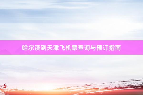 哈尔滨到天津飞机票查询与预订指南